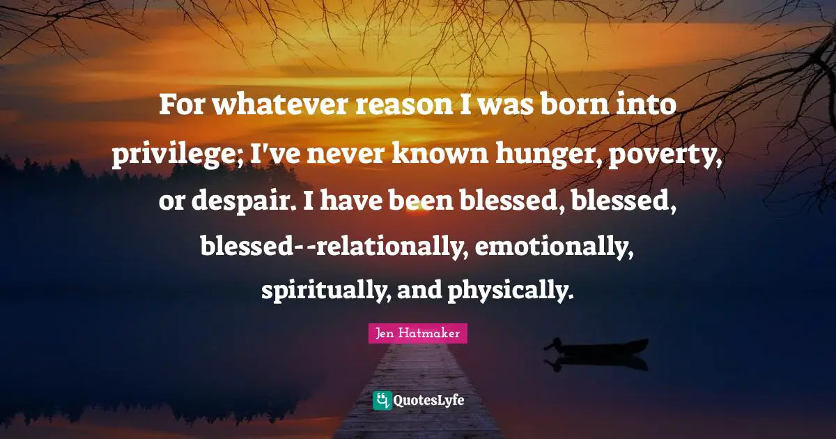 Jen Hatmaker Quotes: "For whatever reason I was born into privilege; I've never known hunger, poverty, or despair. I have been blessed, blessed, blessed--relationally, emotionally, spiritually, and physically."