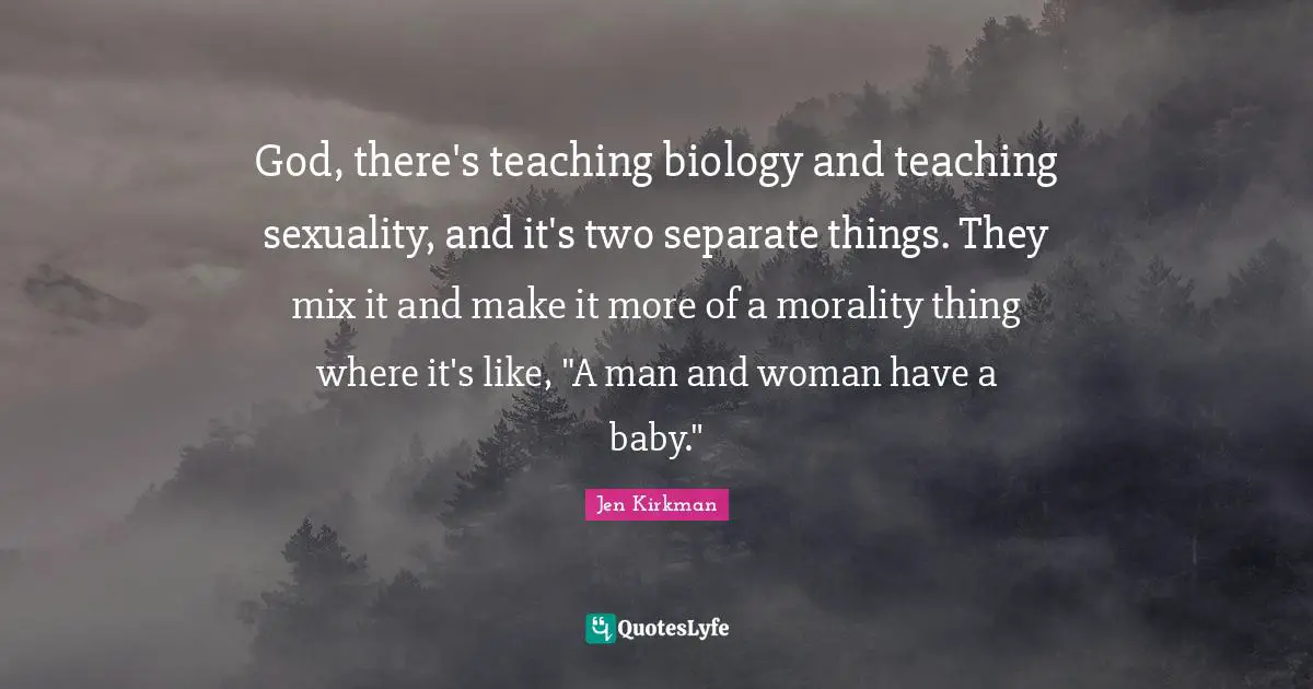God, there's teaching biology and teaching sexuality, and it's two separate things. They mix it and make it more of a morality thing where it's like, "A man and woman have a baby."