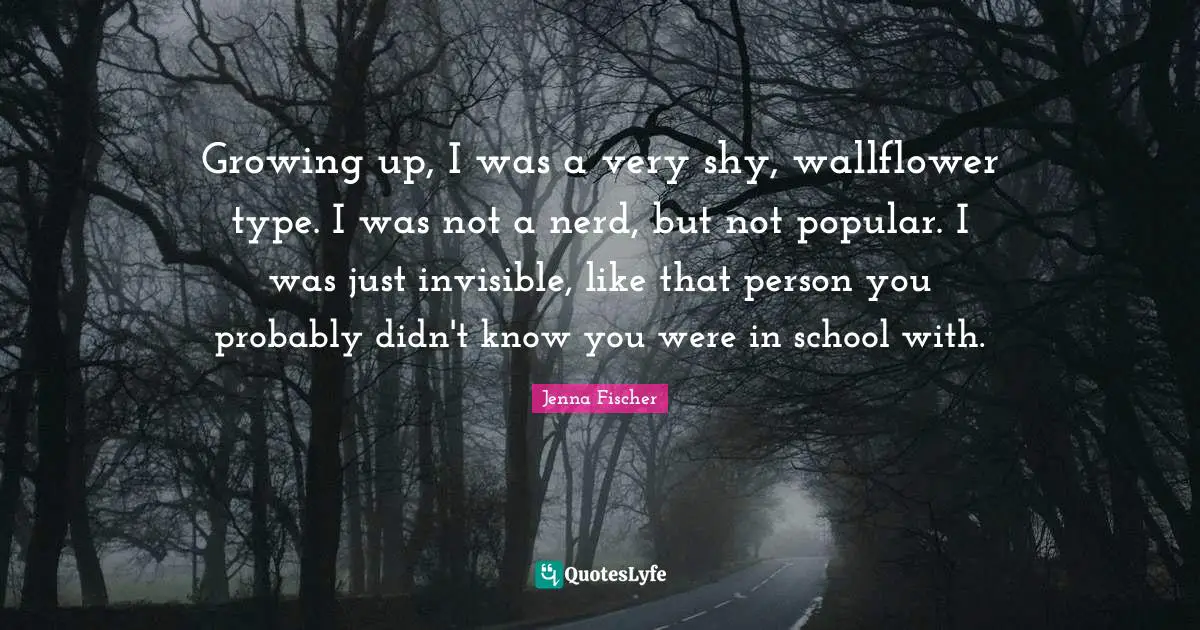 Growing up, I was a very shy, wallflower type. I was not a nerd, but not popular. I was just invisible, like that person you probably didn't know you were in school with.