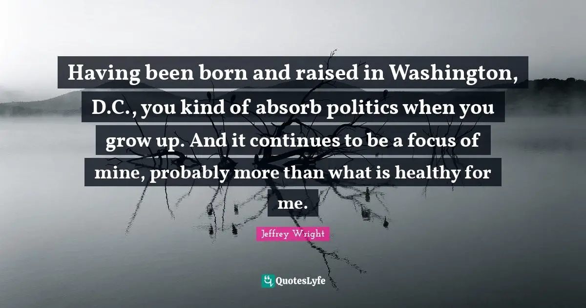 Having been born and raised in Washington, D.C., you kind of absorb politics when you grow up. And it continues to be a focus of mine, probably more than what is healthy for me.