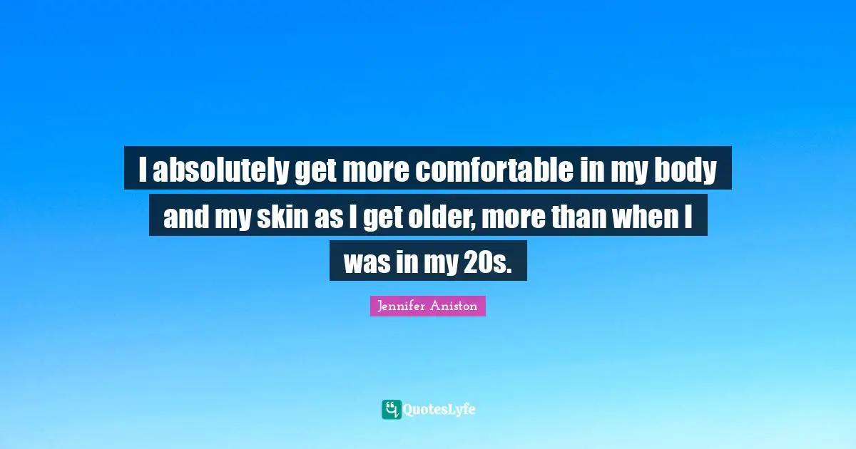 I absolutely get more comfortable in my body and my skin as I get older, more than when I was in my 20s.