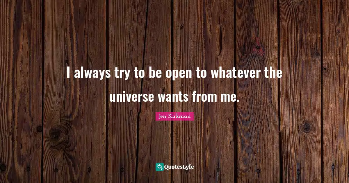 I always try to be open to whatever the universe wants from me.
