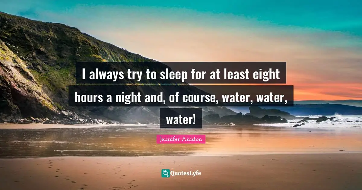 I always try to sleep for at least eight hours a night and, of course, water, water, water!