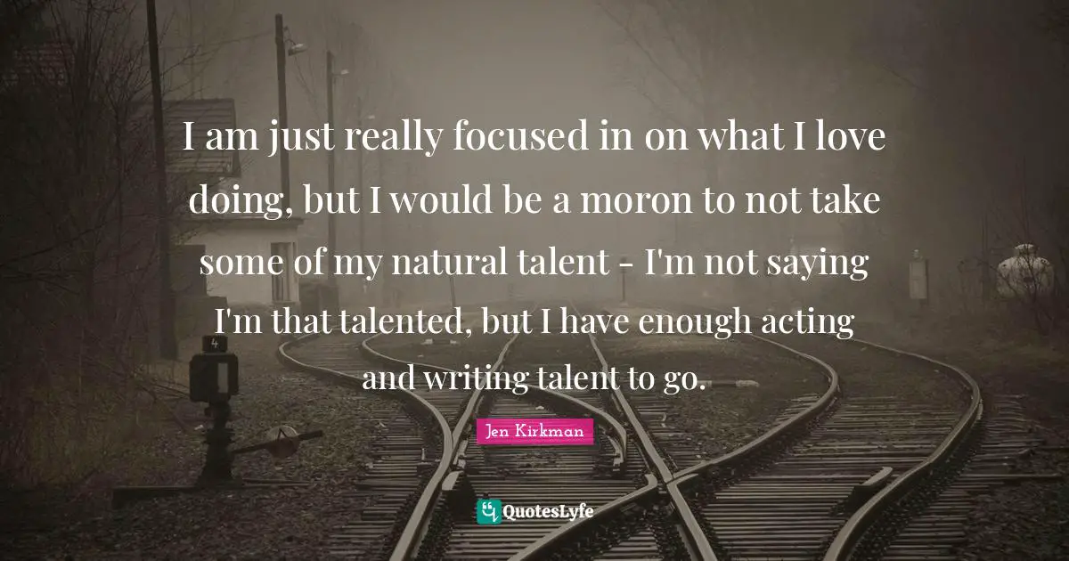 I am just really focused in on what I love doing, but I would be a moron to not take some of my natural talent - I'm not saying I'm that talented, but I have enough acting and writing talent to go.