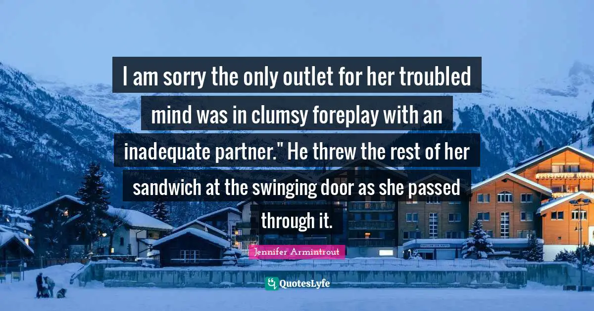 I am sorry the only outlet for her troubled mind was in clumsy foreplay with an inadequate partner." He threw the rest of her sandwich at the swinging door as she passed through it.