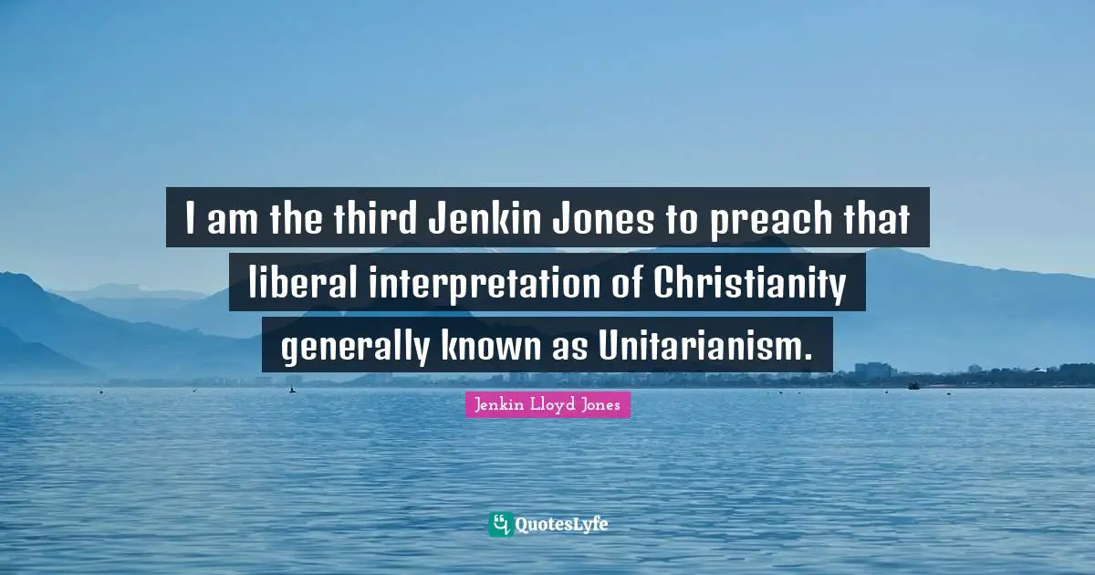 I am the third Jenkin Jones to preach that liberal interpretation of Christianity generally known as Unitarianism.