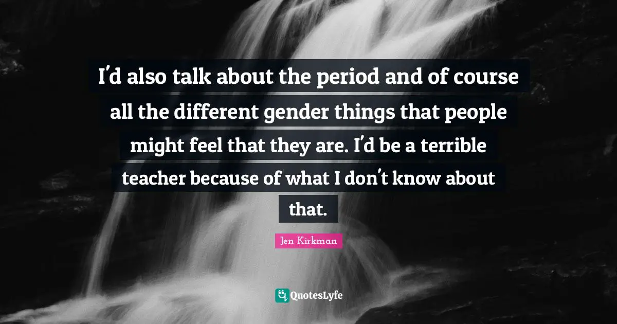 I'd also talk about the period and of course all the different gender things that people might feel that they are. I'd be a terrible teacher because of what I don't know about that.