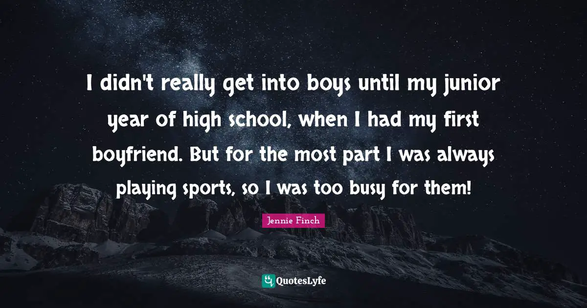 I didn't really get into boys until my junior year of high school, when I had my first boyfriend. But for the most part I was always playing sports, so I was too busy for them!