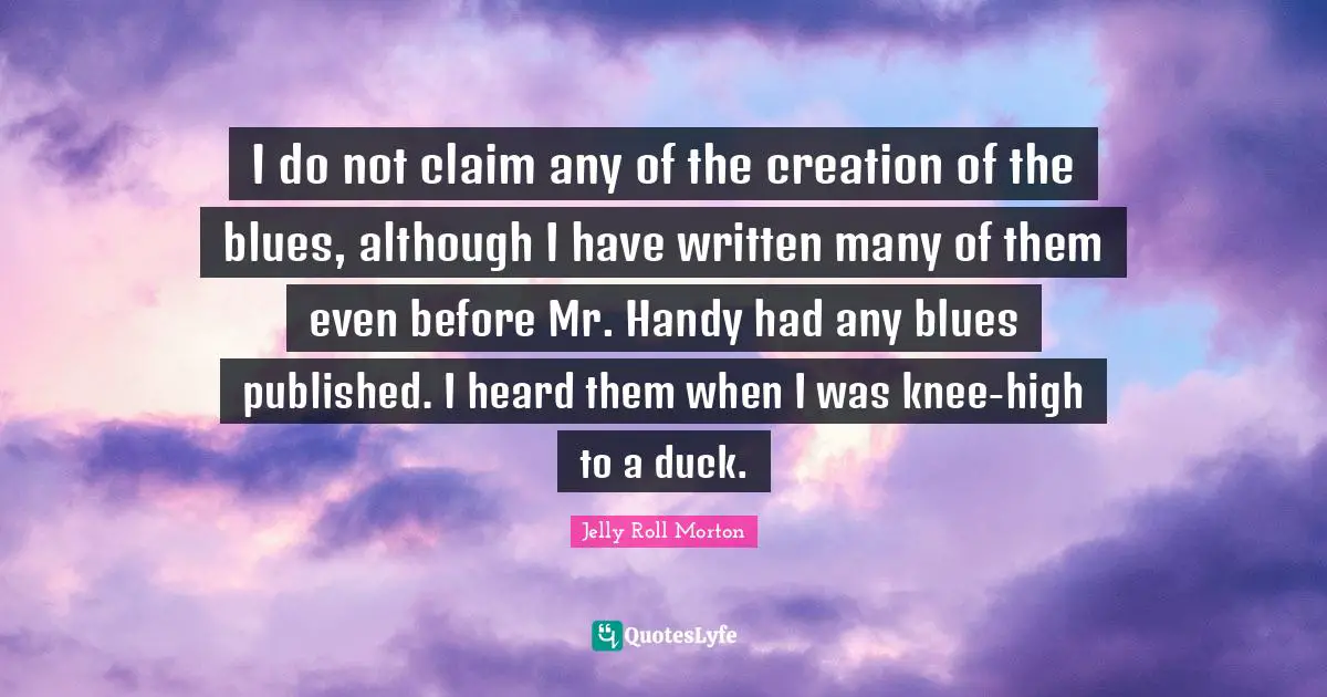 I do not claim any of the creation of the blues, although I have written many of them even before Mr. Handy had any blues published. I heard them when I was knee-high to a duck.