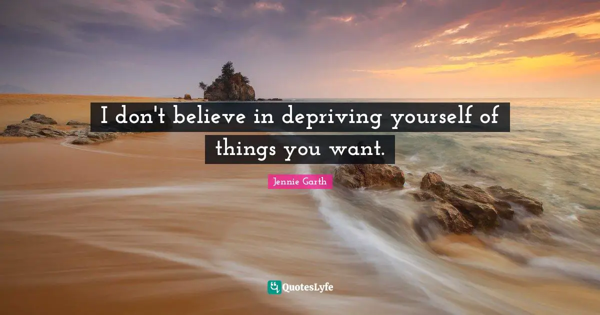 I don't believe in depriving yourself of things you want.