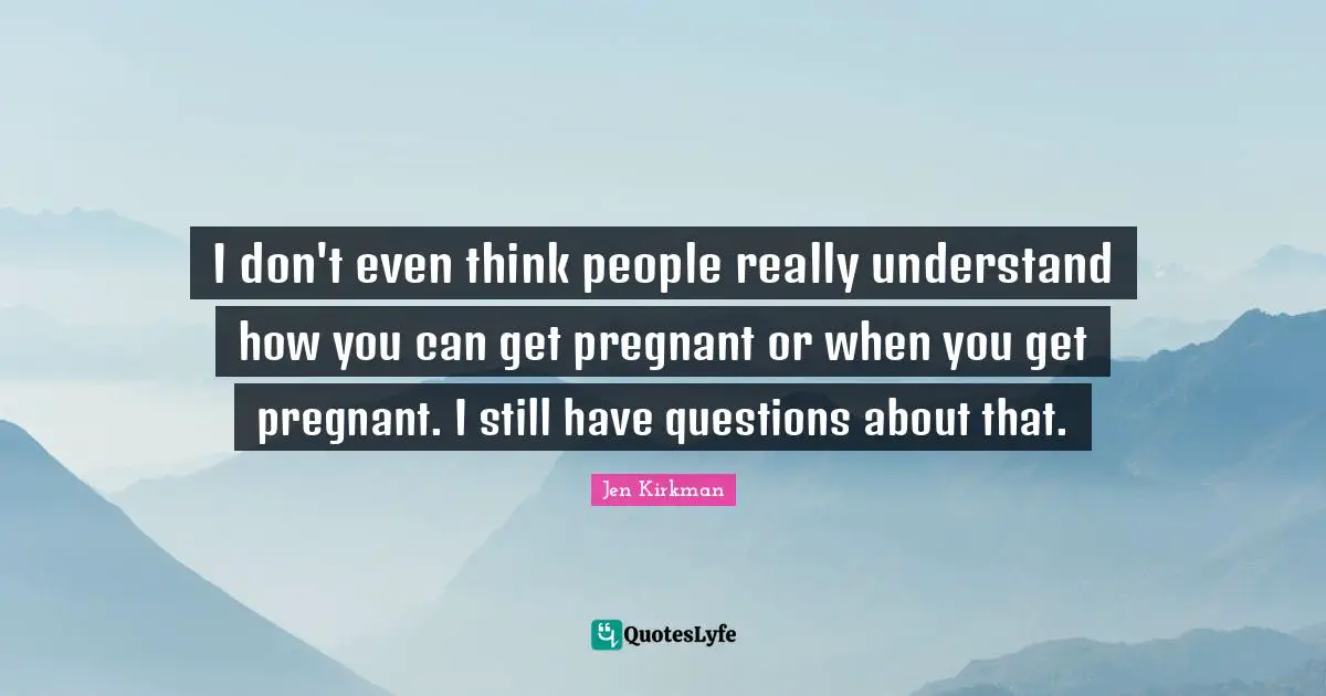 I don't even think people really understand how you can get pregnant or when you get pregnant. I still have questions about that.