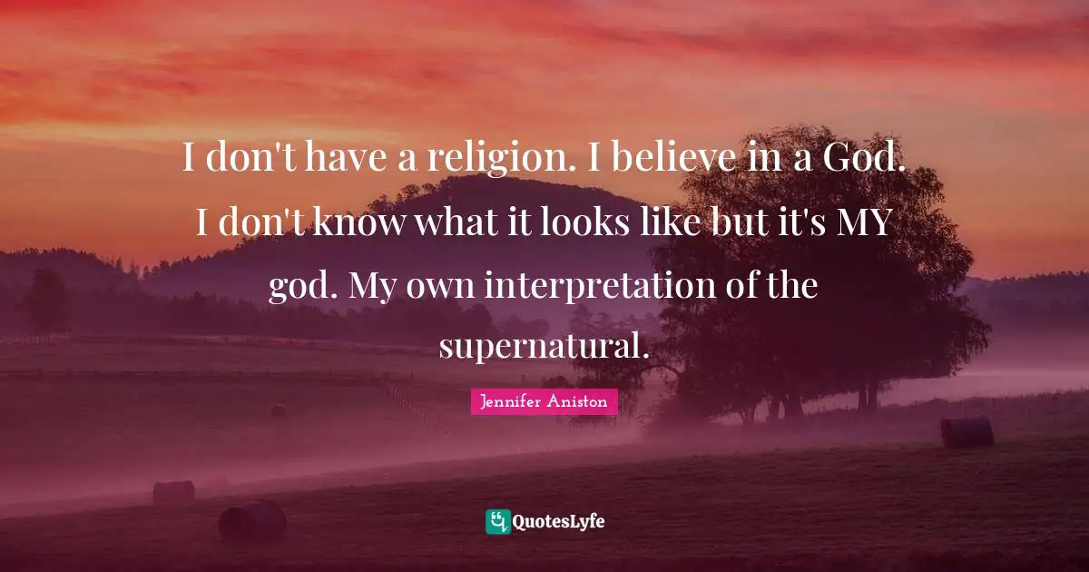 I don't have a religion. I believe in a God. I don't know what it looks like but it's MY god. My own interpretation of the supernatural.