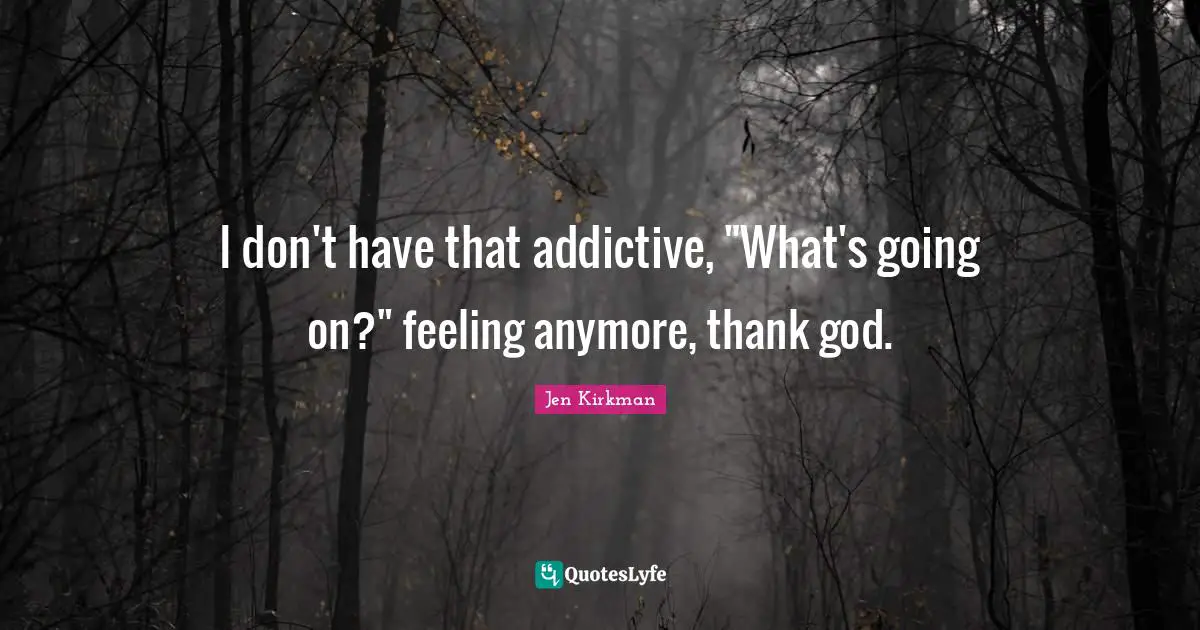 I don't have that addictive, "What's going on?" feeling anymore, thank god.