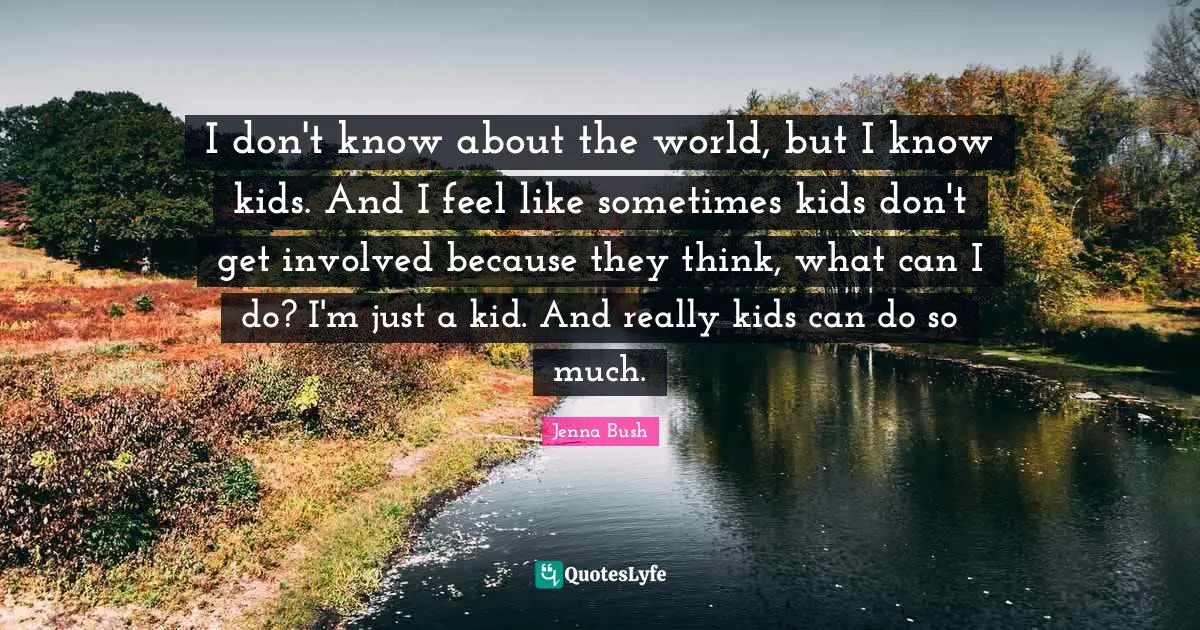 I don't know about the world, but I know kids. And I feel like sometimes kids don't get involved because they think, what can I do? I'm just a kid. And really kids can do so much.