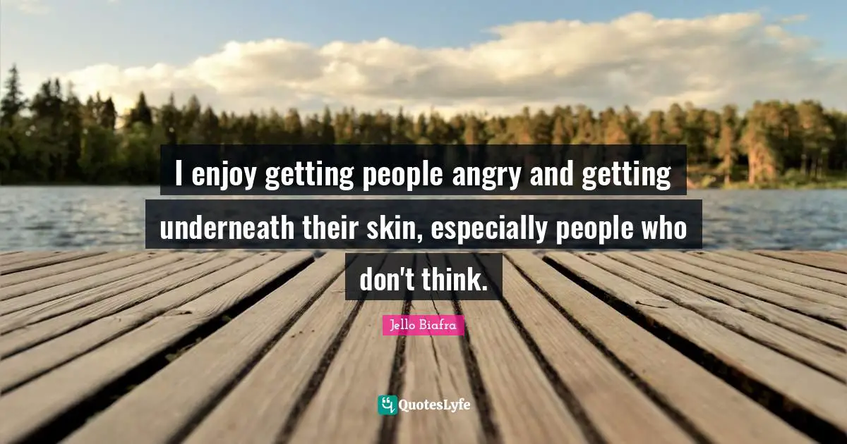 I enjoy getting people angry and getting underneath their skin, especially people who don't think.