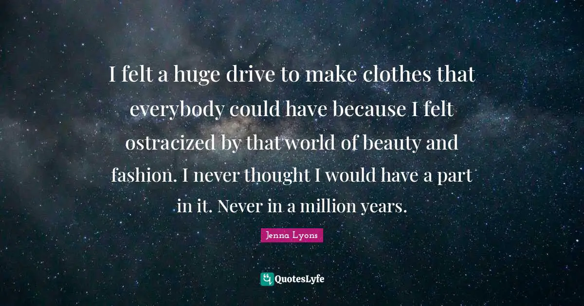 I felt a huge drive to make clothes that everybody could have because I felt ostracized by that world of beauty and fashion. I never thought I would have a part in it. Never in a million years.