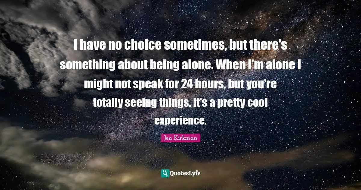I have no choice sometimes, but there's something about being alone. When I'm alone I might not speak for 24 hours, but you're totally seeing things. It's a pretty cool experience.
