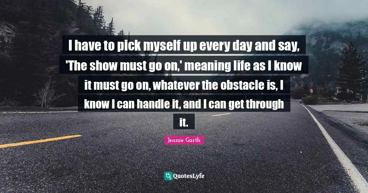 I have to pick myself up every day and say, 'The show must go on,' meaning life as I know it must go on, whatever the obstacle is, I know I can handle it, and I can get through it.