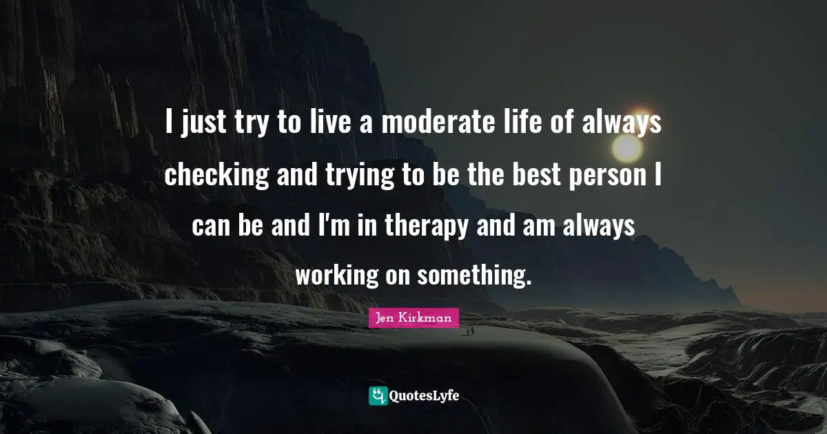 I just try to live a moderate life of always checking and trying to be the best person I can be and I'm in therapy and am always working on something.