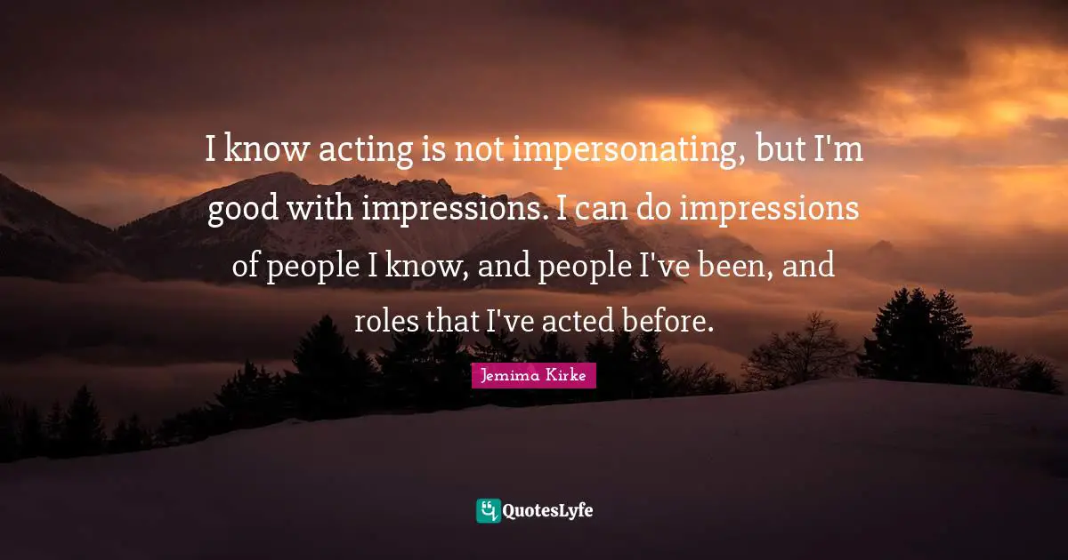 I know acting is not impersonating, but I'm good with impressions. I can do impressions of people I know, and people I've been, and roles that I've acted before.