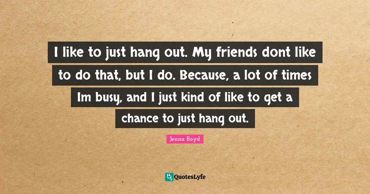 I like to just hang out. My friends dont like to do that, but I do. Because, a lot of times Im busy, and I just kind of like to get a chance to just hang out.
