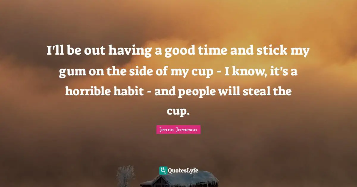 I'll be out having a good time and stick my gum on the side of my cup - I know, it's a horrible habit - and people will steal the cup.