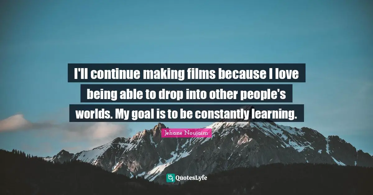 I'll continue making films because I love being able to drop into other people's worlds. My goal is to be constantly learning.