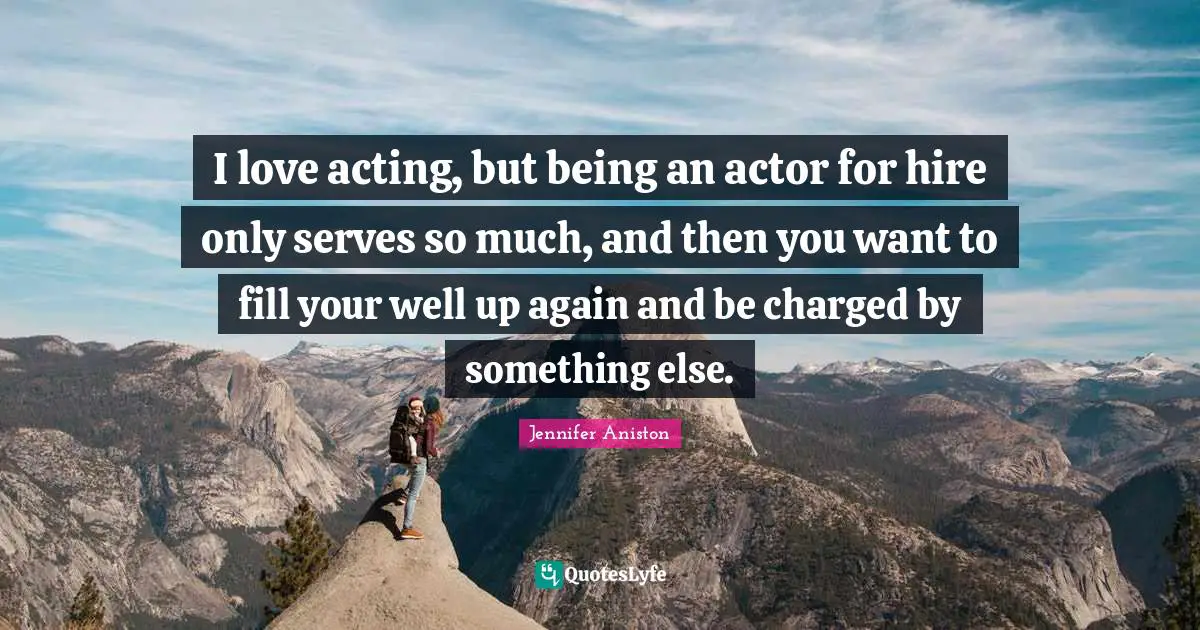 I love acting, but being an actor for hire only serves so much, and then you want to fill your well up again and be charged by something else.