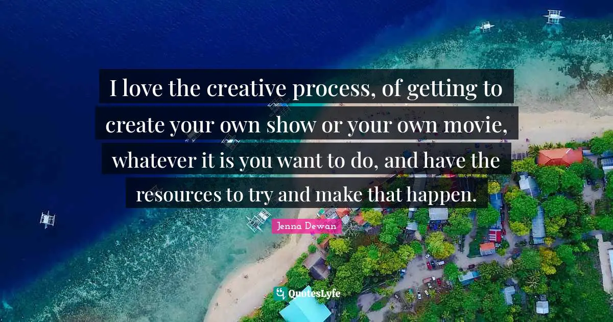 Jenna Dewan Quotes: "I love the creative process, of getting to create your own show or your own movie, whatever it is you want to do, and have the resources to try and make that happen."