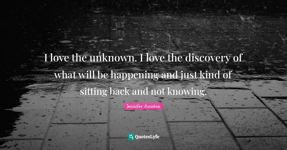 I love the unknown. I love the discovery of what will be happening and just kind of sitting back and not knowing.