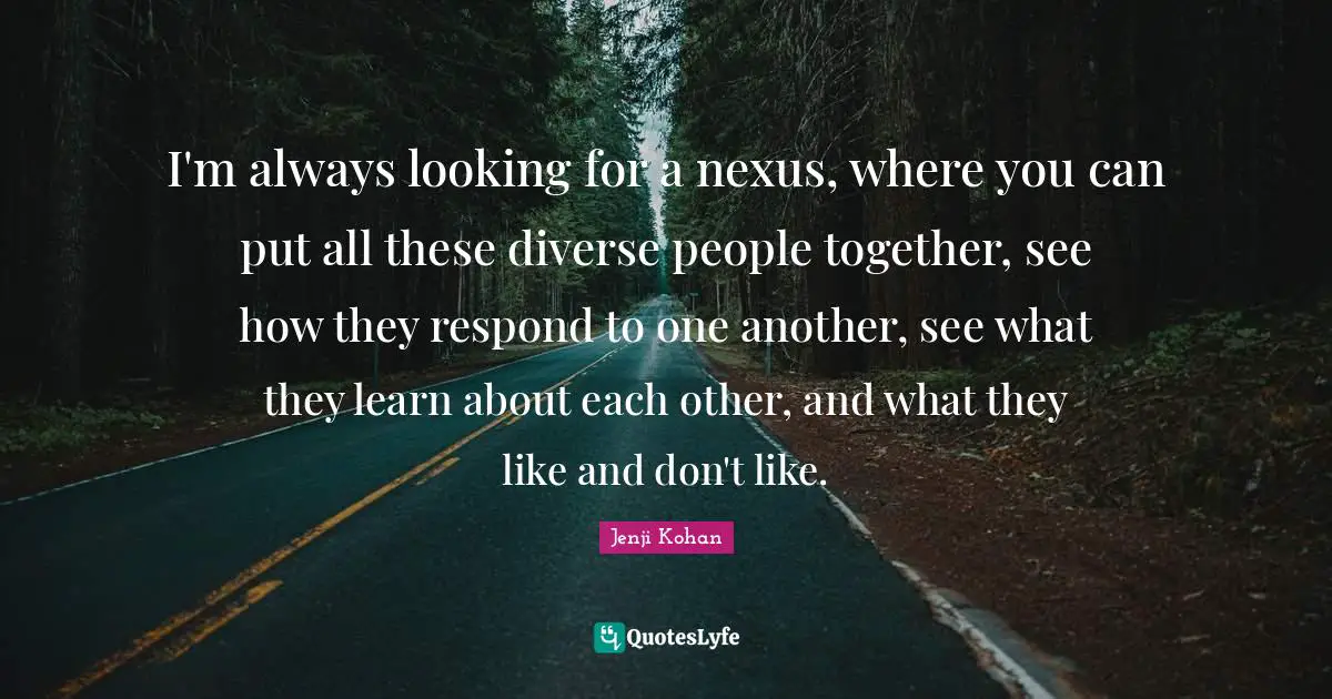 I'm always looking for a nexus, where you can put all these diverse people together, see how they respond to one another, see what they learn about each other, and what they like and don't like.