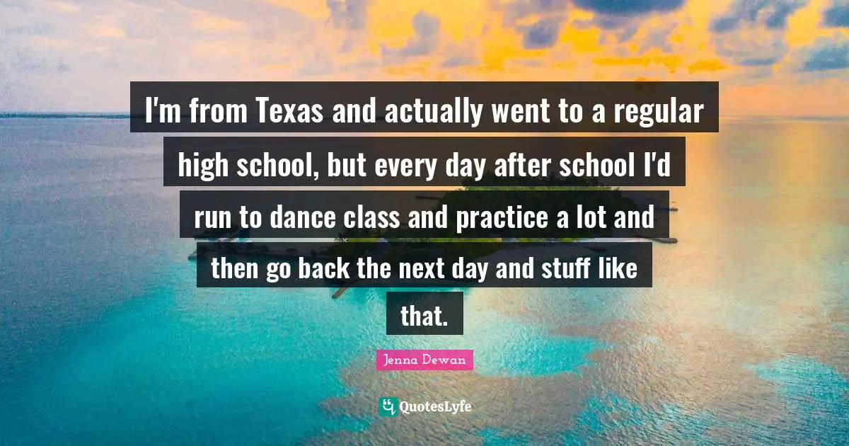 Jenna Dewan Quotes: "I'm from Texas and actually went to a regular high school, but every day after school I'd run to dance class and practice a lot and then go back the next day and stuff like that."
