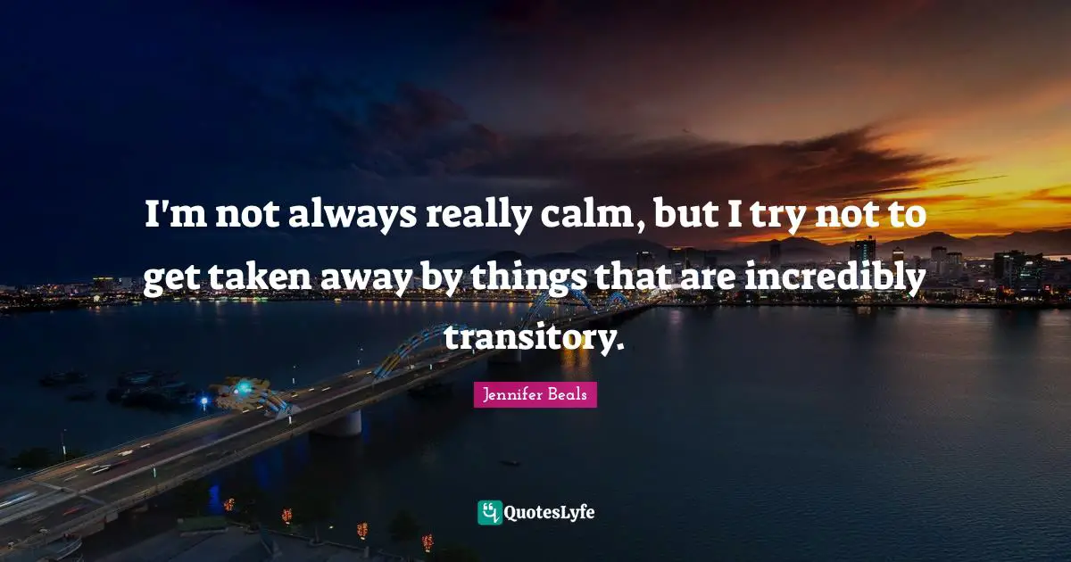 I'm not always really calm, but I try not to get taken away by things that are incredibly transitory.