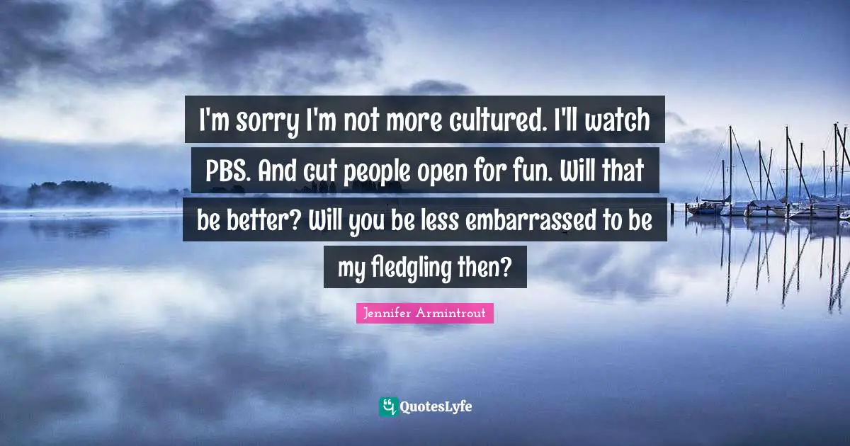 I'm sorry I'm not more cultured. I'll watch PBS. And cut people open for fun. Will that be better? Will you be less embarrassed to be my fledgling then?