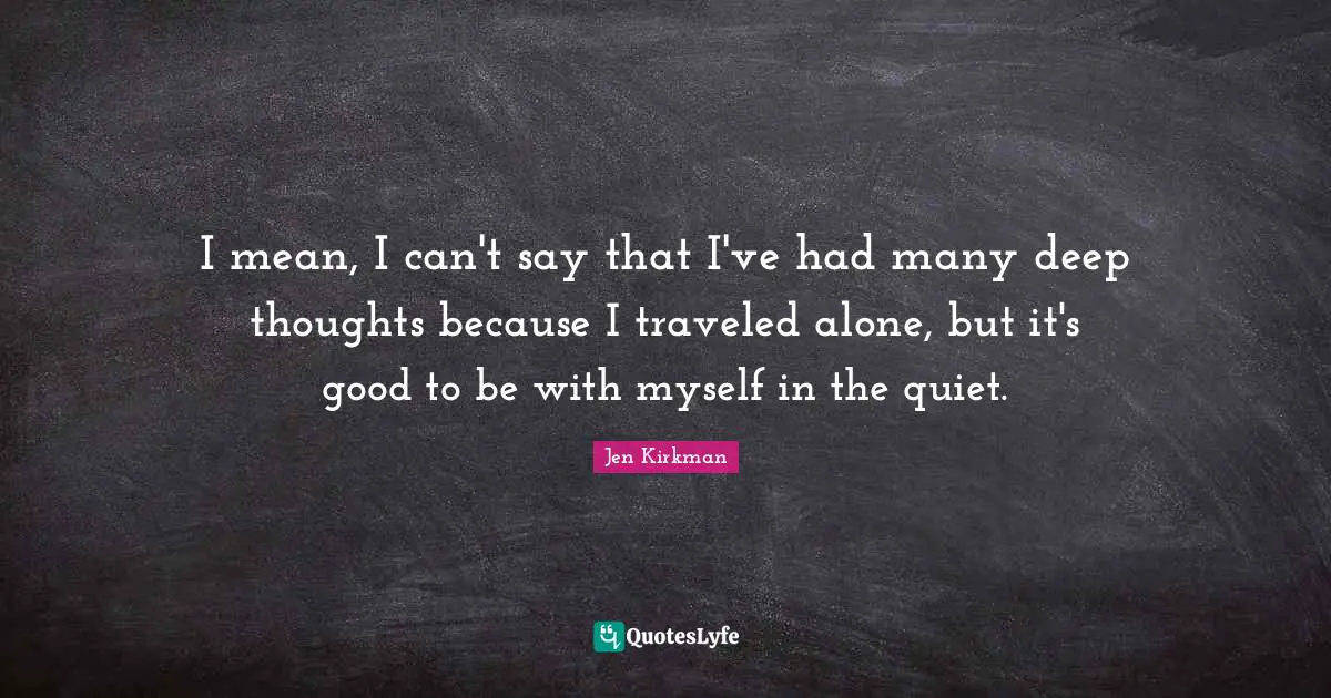 I mean, I can't say that I've had many deep thoughts because I traveled alone, but it's good to be with myself in the quiet.