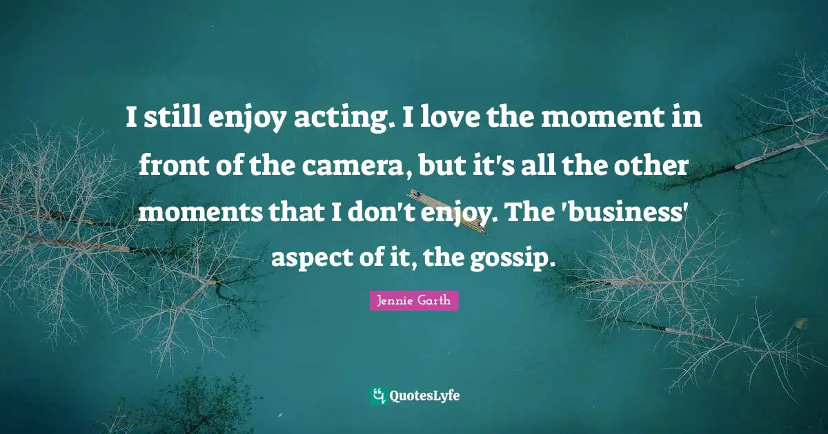 I still enjoy acting. I love the moment in front of the camera, but it's all the other moments that I don't enjoy. The 'business' aspect of it, the gossip.