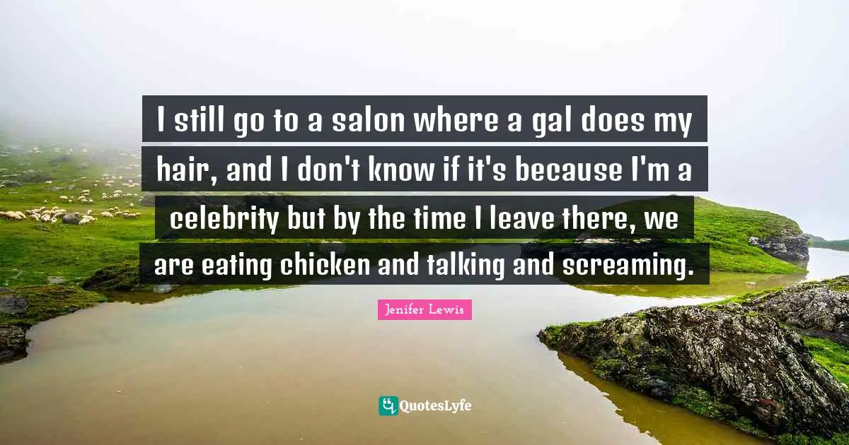 I still go to a salon where a gal does my hair, and I don't know if it's because I'm a celebrity but by the time I leave there, we are eating chicken and talking and screaming.