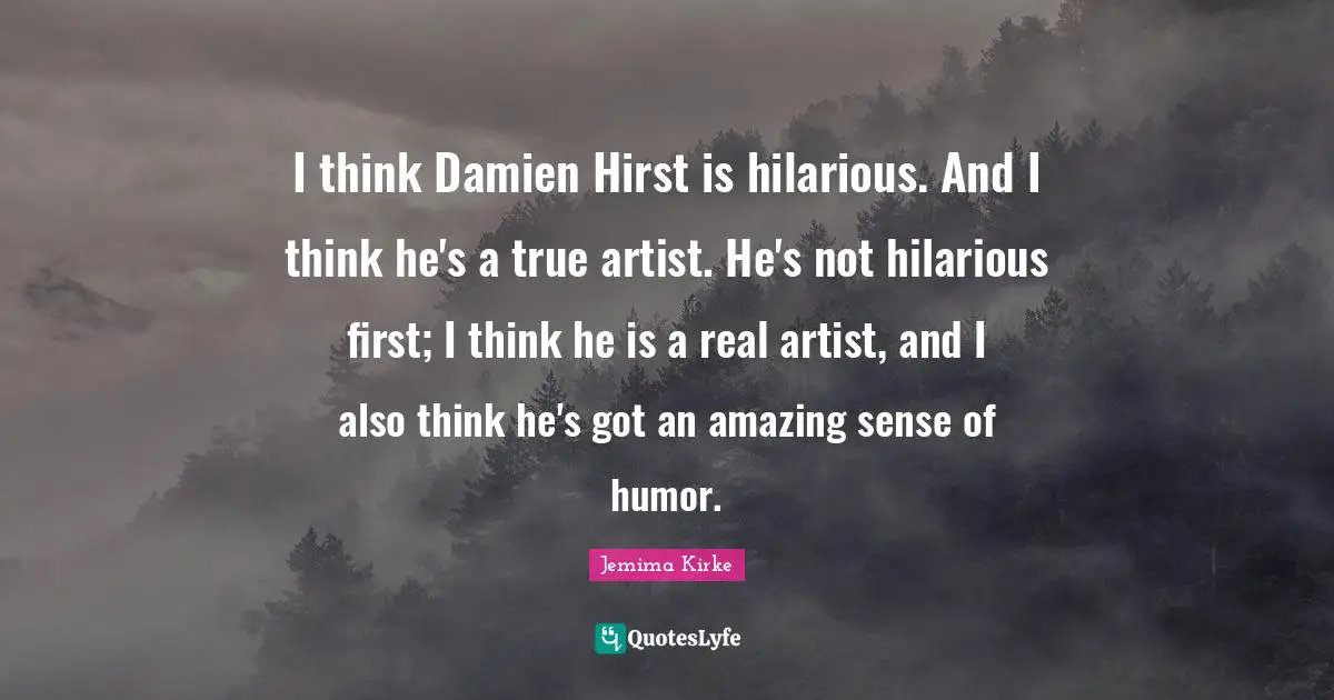 I think Damien Hirst is hilarious. And I think he's a true artist. He's not hilarious first; I think he is a real artist, and I also think he's got an amazing sense of humor.