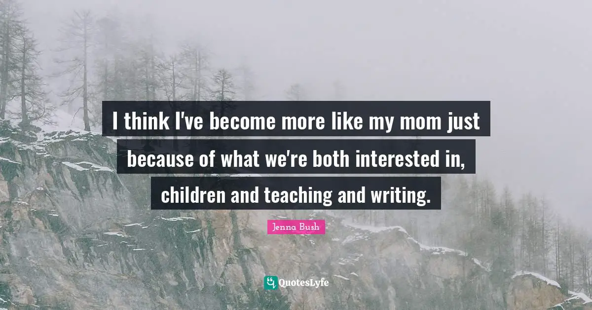 I think I've become more like my mom just because of what we're both interested in, children and teaching and writing.