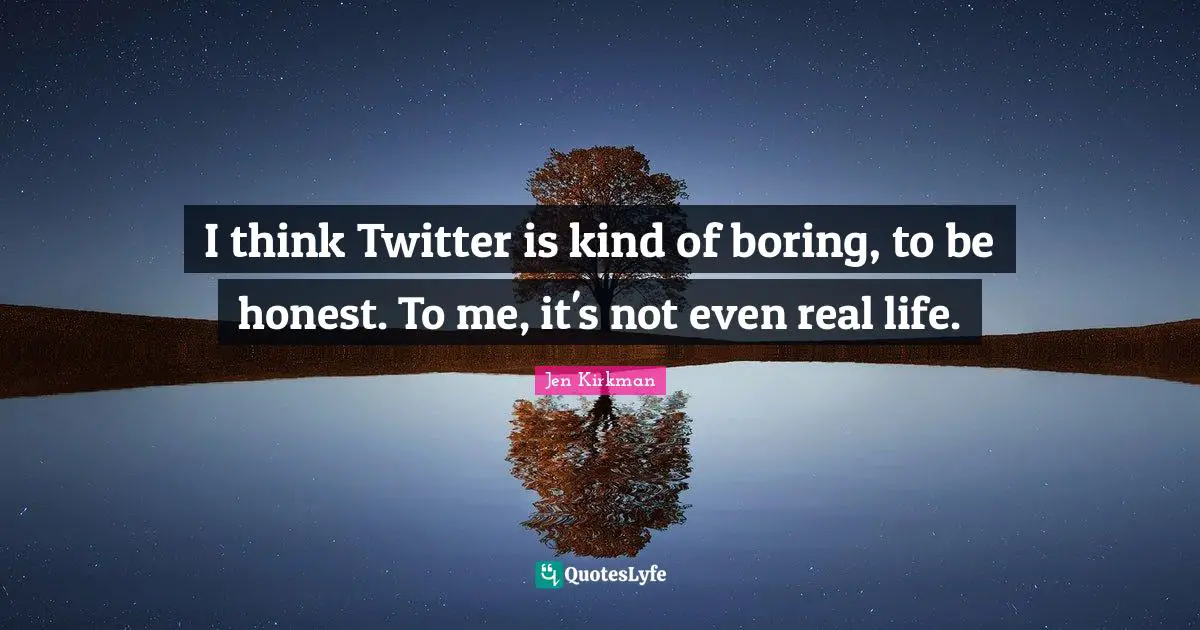 I think Twitter is kind of boring, to be honest. To me, it's not even real life.