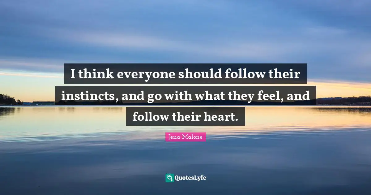 I think everyone should follow their instincts, and go with what they feel, and follow their heart.