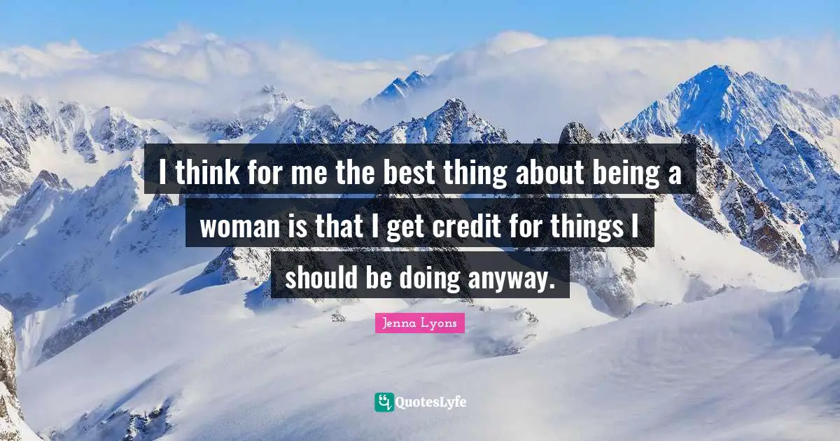 I think for me the best thing about being a woman is that I get credit for things I should be doing anyway.