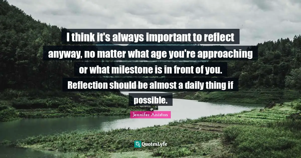 I think it's always important to reflect anyway, no matter what age you're approaching or what milestone is in front of you. Reflection should be almost a daily thing if possible.
