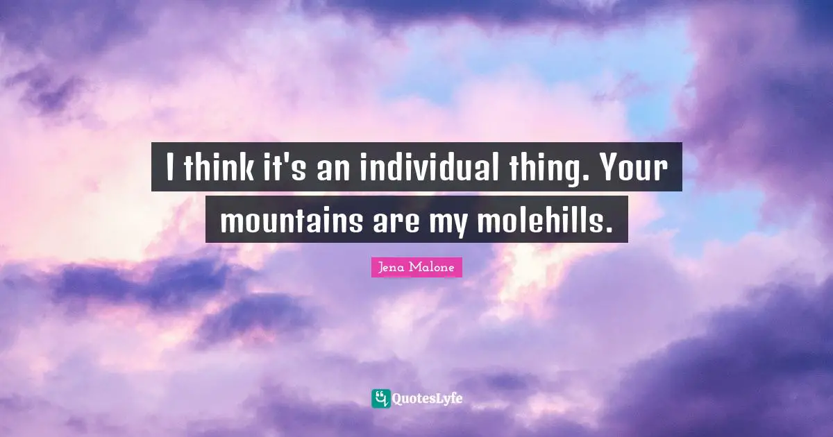I think it's an individual thing. Your mountains are my molehills.