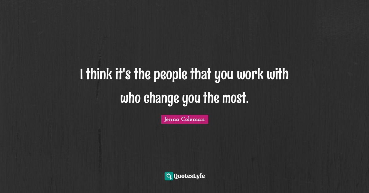 I think it's the people that you work with who change you the most.