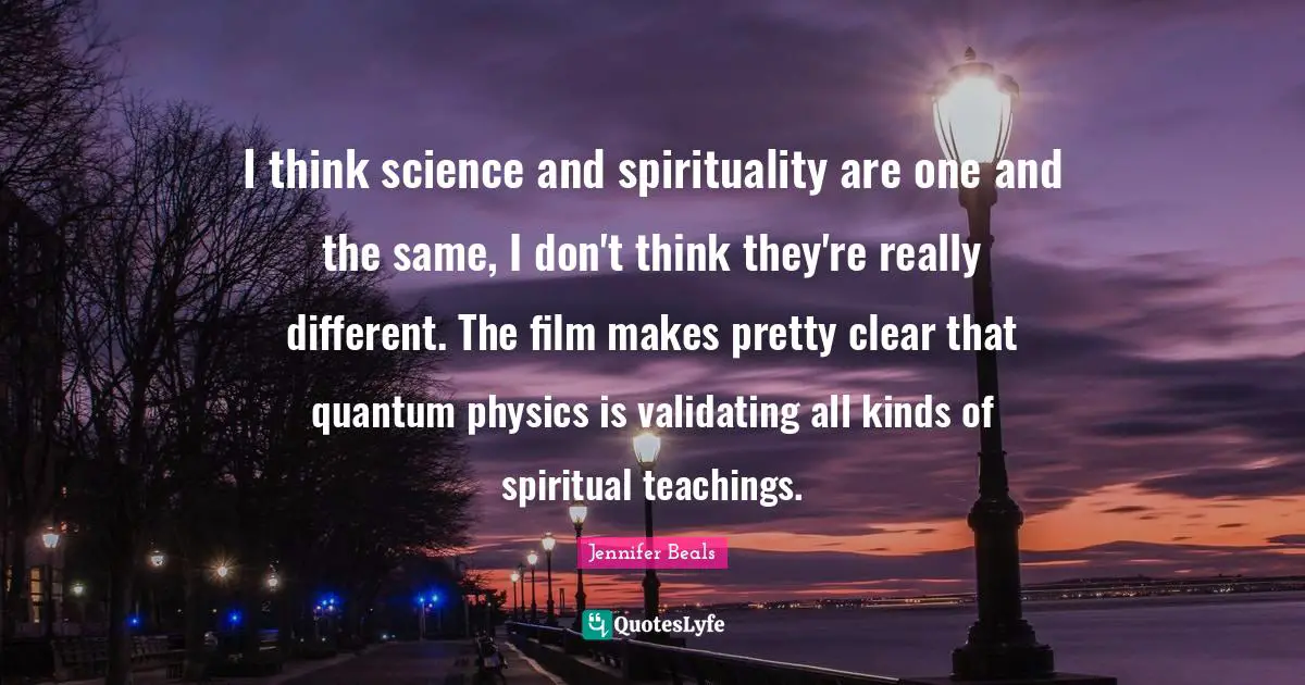 I think science and spirituality are one and the same, I don't think they're really different. The film makes pretty clear that quantum physics is validating all kinds of spiritual teachings.