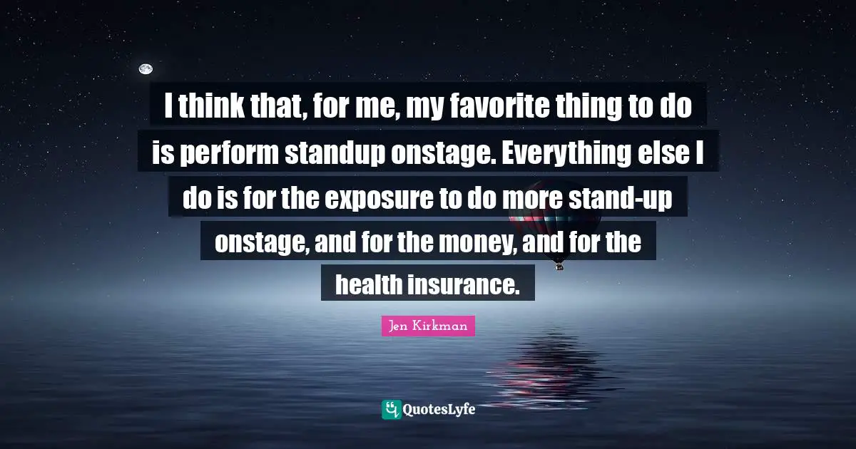 I think that, for me, my favorite thing to do is perform standup onstage. Everything else I do is for the exposure to do more stand-up onstage, and for the money, and for the health insurance.