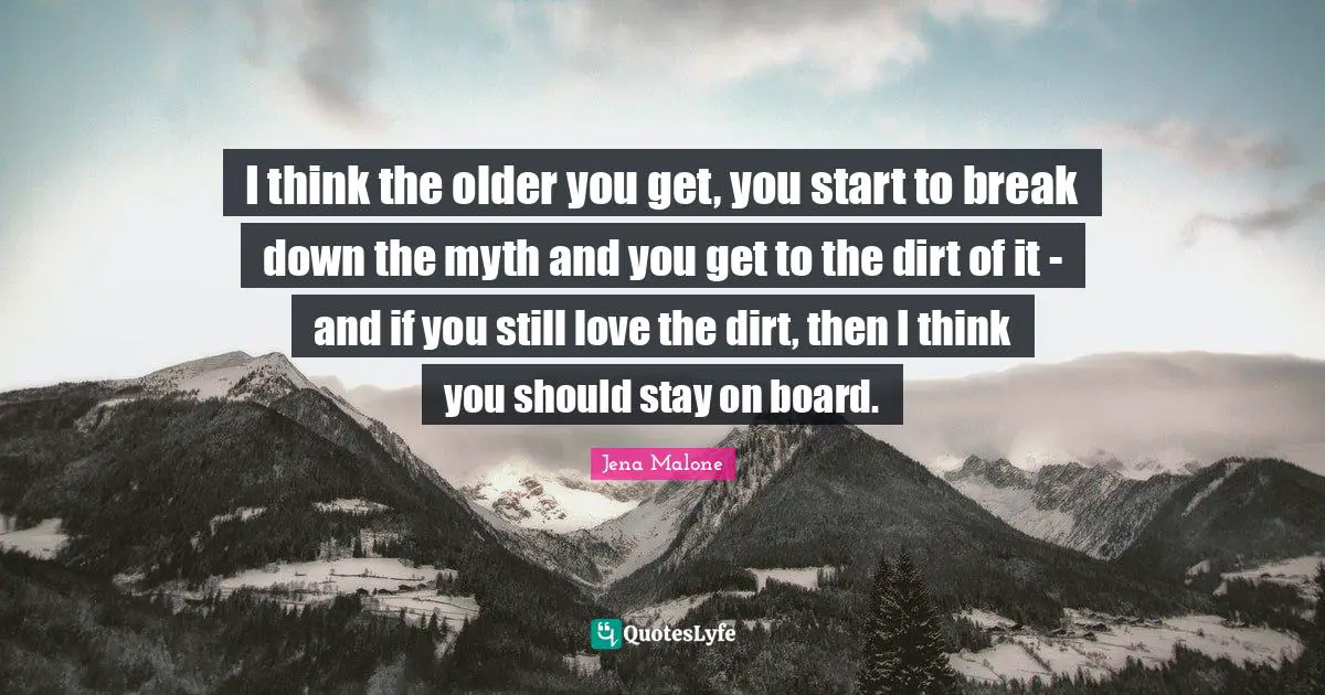 I think the older you get, you start to break down the myth and you get to the dirt of it - and if you still love the dirt, then I think you should stay on board.