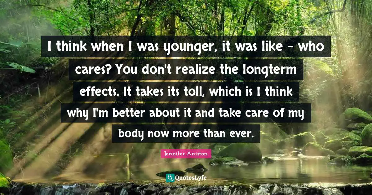 I think when I was younger, it was like - who cares? You don't realize the longterm effects. It takes its toll, which is I think why I'm better about it and take care of my body now more than ever.