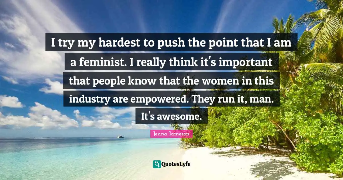 Empowered Quotes: "I try my hardest to push the point that I am a feminist. I really think it's important that people know that the women in this industry are empowered. They run it, man. It's awesome."